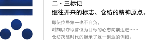 二?三標(biāo)記 繼往開來的標(biāo)志、倉紡的精神原點(diǎn)。即使位居第一也不自負(fù)，時(shí)刻以奪取首位為目標(biāo)的心態(tài)向前邁進(jìn)…… 倉紡跨越時(shí)代的繼承了這一創(chuàng)業(yè)的訓(xùn)誡。